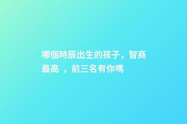 哪個時辰出生的孩子，智商最高，前三名有你嗎